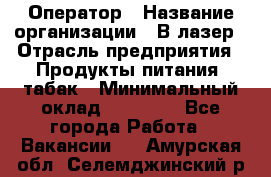 Оператор › Название организации ­ В-лазер › Отрасль предприятия ­ Продукты питания, табак › Минимальный оклад ­ 17 000 - Все города Работа » Вакансии   . Амурская обл.,Селемджинский р-н